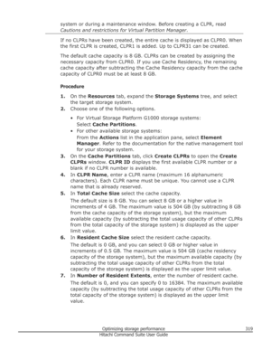 Page 319system or during a maintenance window. Before creating a CLPR, read
Cautions and restrictions for Virtual Partition Manager .
If no CLPRs have been created, the entire cache is displayed as CLPR0. When
the first CLPR is created, CLPR1 is added. Up to CLPR31 can be created.
The default cache capacity is 8 GB. CLPRs can be created by assigning the necessary capacity from CLPR0. If you use Cache Residency, the remaining cache capacity after subtracting the Cache Residency capacity from the cache
capacity of...