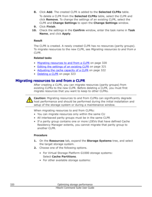 Page 3208.Click  Add. The created CLPR is added to the  Selected CLPRs table.
To delete a CLPR from the  Selected CLPRs table, select the CLPR and
click  Remove . To change the settings of an existing CLPR, select the
CLPR and  Change Settings  to open the Change Settings  window.
9. Click  Finish .
10. Check the settings in the  Confirm window, enter the task name in  Task
Name , and click  Apply.
Result
The CLPR is created. A newly created CLPR has no resources (parity groups).
To migrate resources to the new...