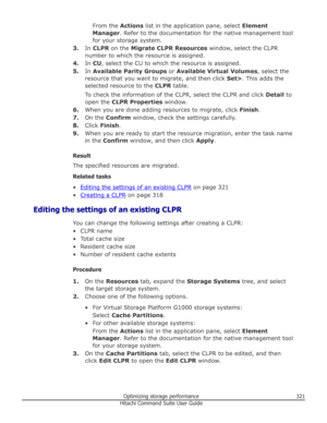 Page 321From the Actions list in the application pane, select  Element
Manager . Refer to the documentation for the native management tool
for your storage system.
3. In CLPR  on the  Migrate CLPR Resources  window, select the CLPR
number to which the resource is assigned.
4. In CU , select the CU to which the resource is assigned.
5. In Available Parity Groups  or Available Virtual Volumes , select the
resource that you want to migrate, and then click  Set>. This adds the
selected resource to the  CLPR table....