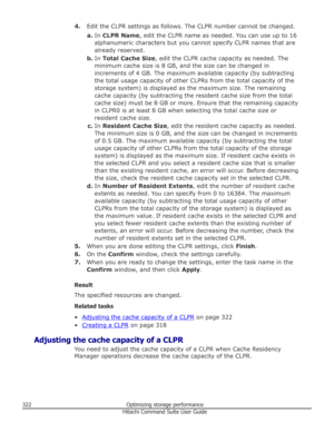 Page 3224.Edit the CLPR settings as follows. The CLPR number cannot be changed.
a. In  CLPR Name , edit the CLPR name as needed. You can use up to 16
alphanumeric characters but you cannot specify CLPR names that are
already reserved.
b. In  Total Cache Size , edit the CLPR cache capacity as needed. The
minimum cache size is 8 GB, and the size can be changed in
increments of 4 GB. The maximum available capacity (by subtracting the total usage capacity of other CLPRs from the total capacity of the
storage system)...