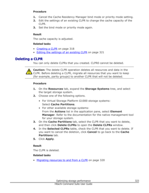 Page 323Procedure1. Cancel the Cache Residency Manager bind mode or priority mode setting.
2. Edit the settings of an existing CLPR to change the cache capacity of the
CLPR.
3. Set the bind mode or priority mode again.
Result
The cache capacity is adjusted.
Related tasks
•
Creating a CLPR  on page 318
•
Editing the settings of an existing CLPR  on page 321
Deleting a CLPR You can only delete CLPRs that you created. CLPR0 cannot be deleted.
Caution: The delete CLPR operation deletes all resources and data in the...