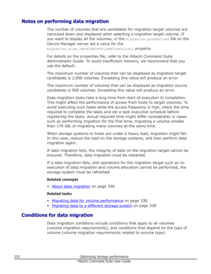 Page 332Notes on performing data migrationThe number of volumes that are candidates for migration target volumes are
narrowed down and displayed when selecting a migration target volume. If you want to display all the volumes, in the  migration.properties file on the
Device Manager server set a value for the migration.plan.candidateVolumeCountLimit  property.
For details on the properties file, refer to the  Hitachi Command Suite
Administrator Guide . To avoid insufficient memory, we recommend that you
use the...