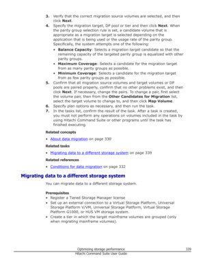 Page 3393.Verify that the correct migration source volumes are selected, and then
click  Next .
4. Specify the migration target, DP pool or tier and then click  Next. When
the parity group selection rule is set, a candidate volume that is
appropriate as a migration target is selected depending on the
application that is being used or the usage rate of the parity group.
Specifically, the system attempts one of the following:
• Balance Capacity : Selects a migration target candidate so that the
remaining capacity...