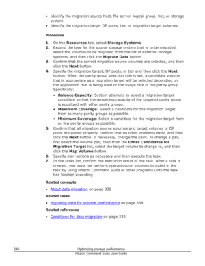 Page 340• Identify the migration source host, file server, logical group, tier, or storagesystem.
• Identify the migration target DP pools, tier, or migration target volumes.
Procedure 1. On the  Resources  tab, select  Storage Systems .
2. Expand the tree for the source storage system that is to be migrated,
select the volumes to be migrated from the list of external storage
systems, and then click the  Migrate Data button.
3. Confirm that the correct migration source volumes are selected, and then
click the...