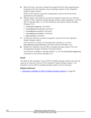 Page 3485.Start the host, and then change the target that the host (applications)
accesses from the migration source storage system to the migration target storage system.
Perform this step by using the configuration tools of the host while
applications are stopped.
6. Migrate data in the external volumes (migration source) to an internal
volume of the migration target storage system (data migration). Use the
GUI to migrate data, or run the following commands (Tiered Storage Manager CLI):
• CreateStorageTier...