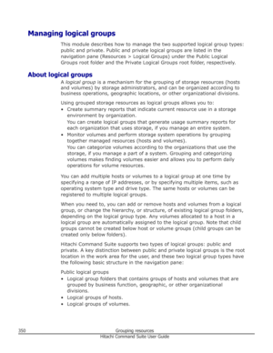 Page 350Managing logical groupsThis module describes how to manage the two supported logical group types:public and private. Public and private logical groups are listed in the
navigation pane (Resources > Logical Groups) under the Public Logical
Groups root folder and the Private Logical Groups root folder, respectively.
About logical groups A logical group  is a mechanism for the grouping of storage resources (hosts
and volumes) by storage administrators, and can be organized according to
business operations,...