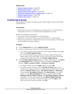 Page 355Related tasks
•
Creating logical groups  on page 355
•
Editing logical groups  on page 357
•
Viewing logical group reports  on page 356
•
Performing operations from a logical group  on page 357
•
Deleting logical groups  on page 358
•
Creating user groups  on page 127
Creating logical groups HCS supports two types of logical groups: Public Logical Groups and PrivateLogical Groups.
Prerequisites
• Verify that any host to be assigned to a logical group is a normal host, a virtualization server, or a...