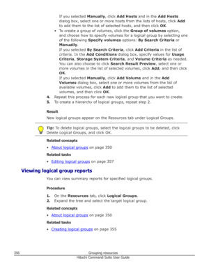 Page 356If you selected Manually, click Add Hosts  and in the  Add Hosts
dialog box, select one or more hosts from the lists of hosts, click  Add
to add them to the list of selected hosts, and then click  OK.
• To create a group of volumes, click the  Group of volumes option,
and choose how to specify volumes for a logical group by selecting one
of the following  Specify volumes  options: By Search Criteria  or
Manually .
If you selected  By Search Criteria , click Add Criteria  in the list of
criteria. In the...