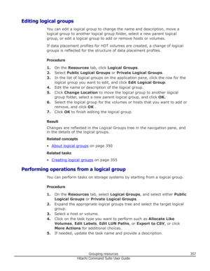 Page 357Editing logical groupsYou can edit a logical group to change the name and description, move alogical group to another logical group folder, select a new parent logical
group, or edit a logical group to add or remove hosts or volumes.
If data placement profiles for HDT volumes are created, a change of logical groups is reflected for the structure of data placement profiles.
Procedure 1. On the  Resources  tab, click Logical Groups .
2. Select  Public Logical Groups  or Private Logical Groups .
3. In the...