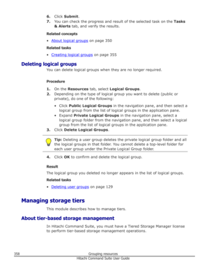 Page 3586.Click  Submit .
7. You can check the progress and result of the selected task on the  Tasks
& Alerts  tab, and verify the results.
Related concepts •
About logical groups  on page 350
Related tasks
•
Creating logical groups  on page 355
Deleting logical groups You can delete logical groups when they are no longer required.
Procedure 1. On the  Resources  tab, select  Logical Groups .
2. Depending on the type of logical group you want to delete (public or
private), do one of the following:
• Click...
