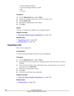 Page 360○Virtual Storage Platform
○ Universal Storage Platform V/VM
○ USP
○ HUS VM
Procedure 1. On the  Resources  tab, select  Tiers.
2. Select the storage system for which to create a tier.
3. Click  Create Tier .
4. Specify the appropriate information.
5. Click  OK.
Result
The tier is created and added to the storage system.
Related concepts
•
About tier-based storage management  on page 358
Related tasks •
Expanding a tier  on page 360
•
Deleting tiers  on page 361
Expanding a tier Edit a tier to expand it....