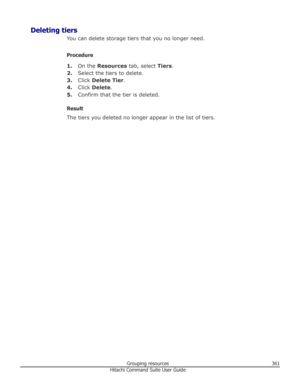 Page 361Deleting tiersYou can delete storage tiers that you no longer need.
Procedure 1. On the  Resources  tab, select  Tiers.
2. Select the tiers to delete.
3. Click  Delete Tier .
4. Click  Delete .
5. Confirm that the tier is deleted.
Result
The tiers you deleted no longer appear in the list of tiers.
Grouping resources361Hitachi Command Suite User Guide 