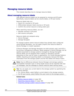Page 364Managing resource labelsThis module describes how to manage resource labels.
About managing resource labels User-defined resource labels can be assigned to volumes and DP pools.
Specifically, resource labels can be volume labels, or DP pool names.
Resource labels help you:• Search for volumes or DP pools
• Differentiate between listed volumes or DP pools • Confirm the correct resource is being acted upon
When searching resource labels, you can:
• Allocate volumes or DP pools • Edit volume LUN paths...