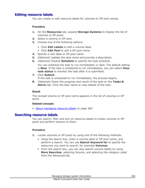 Page 365Editing resource labelsYou can create or edit resource labels for volumes or DP pool names.
Procedure 1. On the  Resources  tab, expand  Storage Systems  to display the list of
volumes or DP pools.
2. Select a volume or DP pool.
3. Choose one of the following options:
• Click  Edit Labels  to edit a volume label.
• Click  Edit Pool  to edit a DP pool name.
4. Specify a new label or DP pool name.
5. (Optional) Update the task name and provide a description.
6. (Optional) Expand  Schedule to specify the...