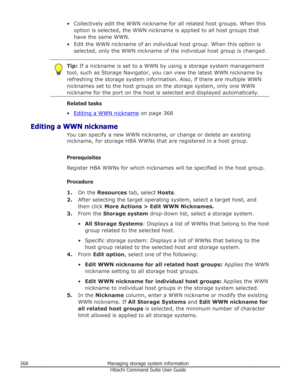 Page 368• Collectively edit the WWN nickname for all related host groups. When thisoption is selected, the WWN nickname is applied to all host groups that
have the same WWN.
• Edit the WWN nickname of an individual host group. When this option is selected, only the WWN nickname of the individual host group is changed.Tip:  If a nickname is set to a WWN by using a storage system management
tool, such as Storage Navigator, you can view the latest WWN nickname by
refreshing the storage system information. Also, if...