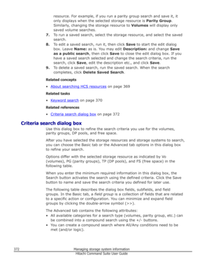 Page 372resource. For example, if you run a parity group search and save it, it
only displays when the selected storage resource is  Parity Group.
Similarly, changing the storage resource to  Volumes will display only
saved volume searches.
7. To run a saved search, select the storage resource, and select the saved
search.
8. To edit a saved search, run it, then click  Save to start the edit dialog
box. Leave  Name: as is. You may edit  Description: and change Save
as a public search , then click Save to close...