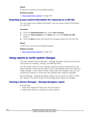 Page 378Result
A CSV file is saved to the specified location.
Related concepts •
About generating reports  on page 375
Exporting access control information for resources to a CSV file You can export user-related information, such as access control information,
to a CSV file.
Procedure 1. From the  Administration  tab, select User Groups .
2. From the  User Groups  tab or Users tab, click the  Export to CSV
button.
3. Click the  Save button and specify the storage location for the CSV file.
Result
A CSV file is...