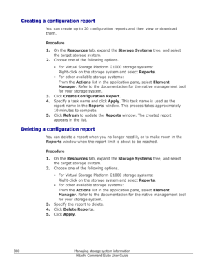 Page 380Creating a configuration reportYou can create up to 20 configuration reports and then view or download
them.
Procedure 1. On the  Resources  tab, expand the  Storage Systems  tree, and select
the target storage system.
2. Choose one of the following options.
• For Virtual Storage Platform G1000 storage systems: Right-click on the storage system and select  Reports.
• For other available storage systems: From the  Actions list in the application pane, select  Element
Manager . Refer to the documentation...