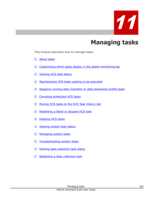 Page 38111
Managing tasks
This module describes how to manage tasks.
□
About tasks
□
Customizing which tasks display in the global monitoring bar
□
Viewing HCS task status
□
Rescheduling HCS tasks waiting to be executed
□
Stopping running data migration or data placement profile tasks
□
Canceling scheduled HCS tasks
□
Moving HCS tasks to the HCS Task History tab
□
Restarting a failed or stopped HCS task
□
Deleting HCS tasks
□
Viewing system task status
□
Managing system tasks
□
Troubleshooting system tasks
□...