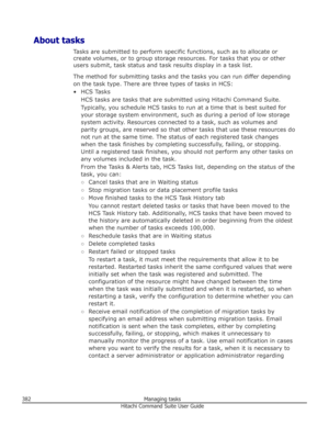 Page 382About tasksTasks are submitted to perform specific functions, such as to allocate orcreate volumes, or to group storage resources. For tasks that you or other
users submit, task status and task results display in a task list.
The method for submitting tasks and the tasks you can run differ depending
on the task type. There are three types of tasks in HCS:
• HCS Tasks HCS tasks are tasks that are submitted using Hitachi Command Suite.
Typically, you schedule HCS tasks to run at a time that is best suited...