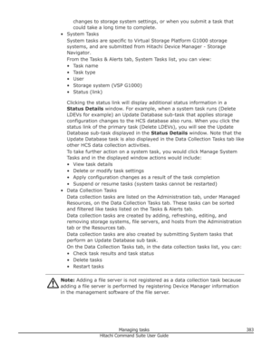 Page 383changes to storage system settings, or when you submit a task thatcould take a long time to complete.
• System Tasks System tasks are specific to Virtual Storage Platform G1000 storagesystems, and are submitted from Hitachi Device Manager - Storage
Navigator.
From the Tasks & Alerts tab, System Tasks list, you can view: • Task name
• Task type • User
• Storage system (VSP G1000) • Status (link)
Clicking the status link will display additional status information in a
Status Details  window. For example,...