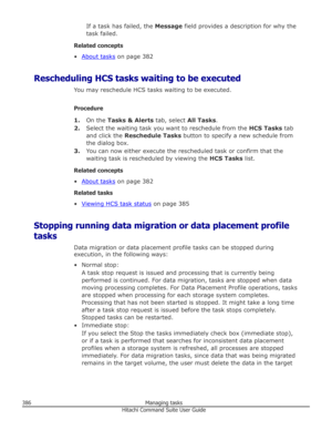 Page 386If a task has failed, the Message field provides a description for why the
task failed.
Related concepts
•
About tasks  on page 382
Rescheduling HCS tasks waiting to be executed You may reschedule HCS tasks waiting to be executed.
Procedure 1. On the  Tasks & Alerts  tab, select All Tasks.
2. Select the waiting task you want to reschedule from the  HCS Tasks tab
and click the  Reschedule Tasks  button to specify a new schedule from
the dialog box.
3. You can now either execute the rescheduled task or...