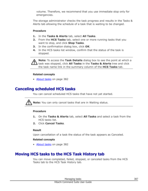 Page 387volume. Therefore, we recommend that you use immediate stop only foremergencies.
The storage administrator checks the task progress and results in the Tasks &
Alerts tab allowing the schedule of a task that is waiting to be changed.
Procedure 1. In the  Tasks & Alerts  tab, select All Tasks.
2. From the  HCS Tasks  tab, select one or more running tasks that you
want to stop, and click  Stop Tasks.
3. In the confirmation dialog box, click  OK.
4. In the HCS tasks list window, confirm that the status of...