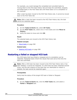 Page 388For example, you could manage the completed and cancelled tasks by
moving them to the HCS Task History tab and keep the submitted, stopped, and failed tasks in the HCS Tasks tab until these tasks run to completion or
are resolved.
After a task has been moved to the HCS Task History tab, it cannot be moved back to the HCS Tasks tab.Note:  After a task has been moved to the HCS Task History tab, the task
cannot be restarted again.
Procedure
1. On the  Tasks & Alerts  tab, select All Tasks.
2. On the  HCS...