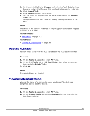 Page 3892.For the selected  Failed or Stopped  task, view the  Task Details dialog
box, and verify in the Message field whether the task can be restarted.
3. Click  Restart Task .
4. Click  Submit  to restart the process.
5. You can check the progress and the result of the task on the  Tasks &
Alerts  tab.
Verify the results for each restarted task by viewing the details of the task.
Result
The status of the task you restarted no longer appears as Failed or Stopped in the list of HCS tasks.
Related concepts
•...