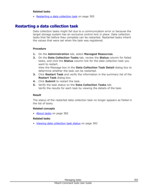 Page 393Related tasks
•
Restarting a data collection task  on page 393
Restarting a data collection task Data collection tasks might fail due to a communication error or because thetarget storage system has an exclusive control lock in place. Data collection
tasks that fail before they complete can be restarted. Restarted tasks inherit the values that were set when the task was registered.
Procedure 1. On the  Administration  tab, select Managed Resources .
2. On the  Data Collection Tasks  tab, review the...