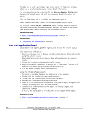 Page 400The title bar of each report has a right arrow icon [–>] that when clicked,
takes you to another tab to review related detail information.
For example, clicking the arrow icon for the  Storage System Alerts report
displays the Tasks & Alerts tab with summary and detail information for
alerts.
Click the Dashboard tab to re-display the dashboard reports.
When viewing Dashboard reports, click links to review specific detail.
For example, in the  Top 10 Consumers  report, clicking a specific host or...