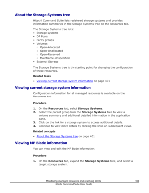 Page 401About the Storage Systems treeHitachi Command Suite lists registered storage systems and providesinformation summaries in the Storage Systems tree on the Resources tab.
The Storage Systems tree lists:• Storage systems• DP Pools
• Parity groups
• Volumes ○Open-Allocated
○ Open-Unallocated
○ Open-Reserved
○ Mainframe-Unspecified
• External Storage
The Storage Systems tree is the starting point for changing the configuration
of these resources.
Related tasks
•
Viewing current storage system information  on...