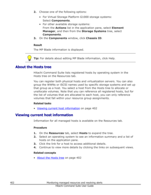Page 4022.Choose one of the following options:
• For Virtual Storage Platform G1000 storage systems: Select  Components .
• For other available storage systems: From the  Actions list in the application pane, select  Element
Manager , and then from the  Storage Systems tree, select
Components .
3. On the  Components  window, click  Chassis ID.
Result The MP Blade information is displayed.
Tip:  For details about editing MP Blade information, click Help.
About the Hosts tree
Hitachi Command Suite lists registered...