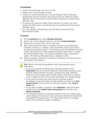 Page 413Prerequisites
• Install Tuning Manager and link it to HCS.
• Register the Tuning Manager license. • Import the report definition file in Tuning Manager before analyzing performance with the Analytics tab (ensure that you delete the report
definition file for the previous version before importing the latest report
definition file).
• To receive the results of Health Check execution by email, you must specify the SMTP server and edit the server properties file of the Device
Manager server.
• For more...