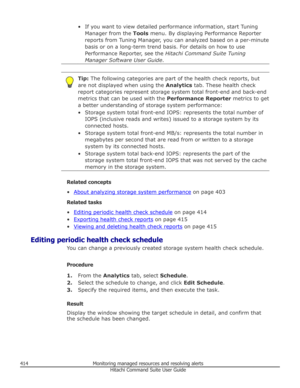 Page 414• If you want to view detailed performance information, start TuningManager from the  Tools menu. By displaying Performance Reporter
reports from Tuning Manager, you can analyzed based on a per-minute
basis or on a long-term trend basis. For details on how to use Performance Reporter, see the  Hitachi Command Suite Tuning
Manager Software User Guide .Tip: The following categories are part of the health check reports, but
are not displayed when using the  Analytics tab. These health check
report...
