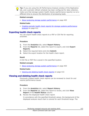 Page 415Tip: If you are using the UR Performance Analysis window of the Replication
tab, and a periodic refresh schedule has been configured for data collection, make sure that storage system health checks (performance reports) run at a
different time to ensure the distribution of processing loads.
Related concepts
•
About analyzing storage system performance  on page 403
Related tasks
•
Creating periodic health check reports for storage systems performance
analysis  on page 412
Exporting health check reports...