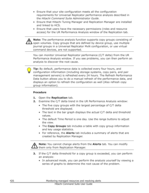 Page 426• Ensure that your site configuration meets all the configurationrequirements for Universal Replicator performance analysis described inthe  Hitachi Command Suite Administrator Guide .
• Ensure that Hitachi Tuning Manager and Replication Manager are installed and linked to HCS.
• Ensure that users have the necessary permissions (roles and resource access) for the UR Performance Analysis window of the Replication tab.Note:  The performance analysis function supports copy groups consisting of
open volumes....