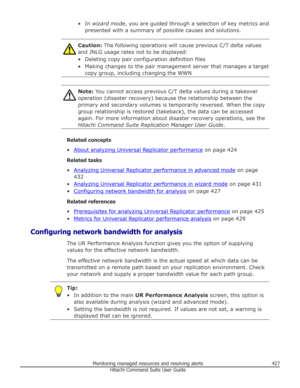 Page 427• In wizard mode , you are guided through a selection of key metrics and
presented with a summary of possible causes and solutions.Caution:  The following operations will cause previous C/T delta values
and JNLG usage rates not to be displayed:
• Deleting copy pair configuration definition files • Making changes to the pair management server that manages a target copy group, including changing the WWNNote:  You cannot access previous C/T delta values during a takeover
operation (disaster recovery)...