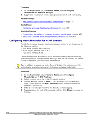 Page 428Procedure1. On the  Replication  tab, in General Tasks , select Configure
Thresholds for Network Analysis .
2. Supply one value for all remote path groups or select each individually.
Related concepts
•
About analyzing Universal Replicator performance  on page 424
Related tasks
•
Monitoring Universal Replicator performance  on page 425
Related references
•
Prerequisites for analyzing Universal Replicator performance  on page 425
•
Metrics for Universal Replicator performance analysis  on page 429...