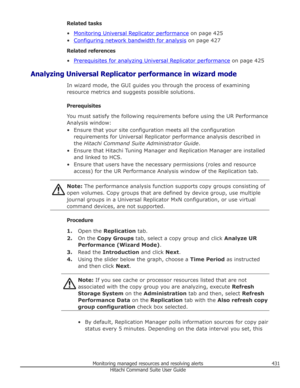 Page 431Related tasks
•
Monitoring Universal Replicator performance  on page 425
•
Configuring network bandwidth for analysis  on page 427
Related references
•
Prerequisites for analyzing Universal Replicator performance  on page 425
Analyzing Universal Replicator performance in wizard mode In wizard mode, the GUI guides you through the process of examining
resource metrics and suggests possible solutions.
Prerequisites
You must satisfy the following requirements before using the UR Performance Analysis window:...