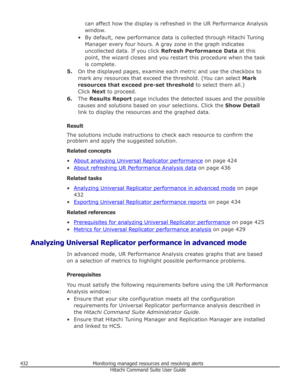 Page 432can affect how the display is refreshed in the UR Performance Analysis
window.
• By default, new performance data is collected through Hitachi Tuning Manager every four hours. A gray zone in the graph indicates
uncollected data. If you click  Refresh Performance Data  at this
point, the wizard closes and you restart this procedure when the task
is complete.
5. On the displayed pages, examine each metric and use the checkbox to
mark any resources that exceed the threshold. (You can select  Mark
resources...