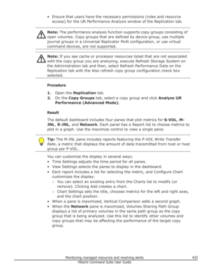 Page 433• Ensure that users have the necessary permissions (roles and resourceaccess) for the UR Performance Analysis window of the Replication tab.Note:  The performance analysis function supports copy groups consisting of
open volumes. Copy groups that are defined by device group, use multiple
journal groups in a Universal Replicator MxN configuration, or use virtual
command devices, are not supported.Note:  If you see cache or processor resources listed that are not associated
with the copy group you are...