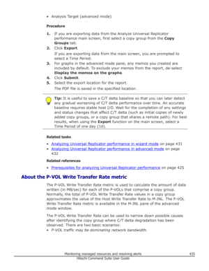 Page 435• Analysis Target (advanced mode)
Procedure 1. If you are exporting data from the Analyze Universal Replicator
performance main screen, first select a copy group from the  Copy
Groups  tab.
2. Click  Export .
If you are exporting data from the main screen, you are prompted to
select a Time Period.
3. For graphs in the advanced mode pane, any memos you created are
included by default. To exclude your memos from the report, de-select
Display the memos on the graphs .
4. Click  Submit .
5. Select the export...