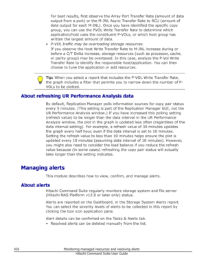 Page 436For best results, first observe the Array Port Transfer Rate (amount of data
output from a port) or the M-JNL Async Transfer Rate to RCU (amount of
data output for each M-JNL). Once you have identified the specific copy
group, you can use the PVOL Write Transfer Rate to determine which application/host uses the constituent P-VOLs, or which host group has
written the largest amount of data.
• P-VOL traffic may be overloading storage resources.
If you observe the Host Write Transfer Rate to M-JNL increase...
