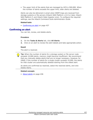 Page 437• The upper limit of the alerts that are managed by HCS is 500,000. Whenthe number of alerts exceeds the upper limit, older alerts are deleted.
Alerts can also be delivered in email when SNMP traps are received from storage systems or file servers (Hitachi NAS Platform v12.0 or later, Hitachi
NAS Platform F, and Hitachi Data Ingestor only). To configure the required
settings, see the  Hitachi Command Suite Administrator Guide .
Related tasks
•
Confirming an alert  on page 437
Confirming an alert You can...