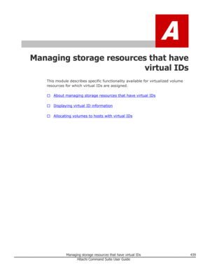 Page 439A
Managing storage resources that havevirtual IDs
This module describes specific functionality available for virtualized volume
resources for which virtual IDs are assigned.
□
About managing storage resources that have virtual IDs
□
Displaying virtual ID information
□
Allocating volumes to hosts with virtual IDs
Managing storage resources that have virtual IDs439Hitachi Command Suite User Guide 