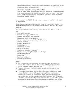 Page 441while data migration is in progress, operations cannot be performed on the
resource by using Device Manager.
• After data migration (using virtual IDs)
After all of the target resources are migrated, operations can be performed on a resource by using Device Manager. After data migration, a host uses
virtual IDs to access resources and perform operations on the migration- destination storage system.
Items such as virtual LDEV ID and virtual ports can be used to verify virtual ID information.
Check the...