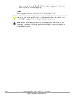 Page 444system resource group ID is 0, the volumes are registered in the same
resource group as the host group.
Result
The designated volumes are allocated on the selected hosts.Tip:  When allocating like volumes, you can also allocate volumes for which
no virtual IDs are specified, as described in this procedure.Note:  When unallocating volumes, you can also delete virtual IDs at the
same time. To delete virtual IDs, specify conditions in Advanced Options >
Virtual ID Information.444Managing storage resources...