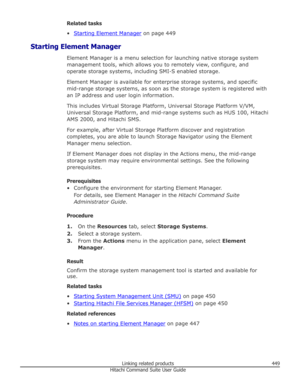 Page 449Related tasks
•
Starting Element Manager  on page 449
Starting Element Manager Element Manager is a menu selection for launching native storage systemmanagement tools, which allows you to remotely view, configure, and
operate storage systems, including SMI-S enabled storage.
Element Manager is available for enterprise storage systems, and specific mid-range storage systems, as soon as the storage system is registered with
an IP address and user login information.
This includes Virtual Storage Platform,...