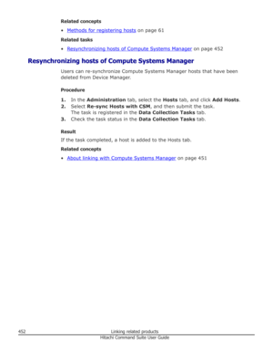 Page 452Related concepts
•
Methods for registering hosts  on page 61
Related tasks
•
Resynchronizing hosts of Compute Systems Manager  on page 452
Resynchronizing hosts of Compute Systems Manager Users can re-synchronize Compute Systems Manager hosts that have been
deleted from Device Manager.
Procedure 1. In the  Administration  tab, select the Hosts tab, and click  Add Hosts.
2. Select  Re-sync Hosts with CSM , and then submit the task.
The task is registered in the  Data Collection Tasks tab.
3. Check the...